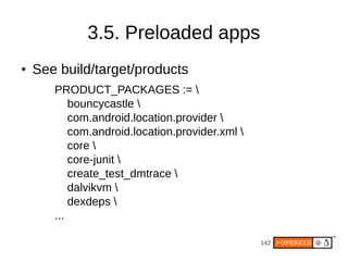 142
3.5. Preloaded apps
● See build/target/products
PRODUCT_PACKAGES := 
bouncycastle 
com.android.location.provider 
com.android.location.provider.xml 
core 
core-junit 
create_test_dmtrace 
dalvikvm 
dexdeps 
...
 