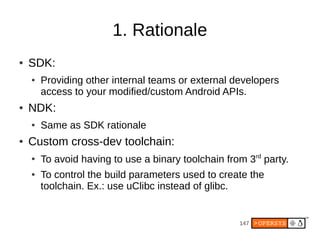 147
1. Rationale
● SDK:
● Providing other internal teams or external developers
access to your modified/custom Android APIs.
● NDK:
● Same as SDK rationale
● Custom cross-dev toolchain:
●
To avoid having to use a binary toolchain from 3rd
party.
● To control the build parameters used to create the
toolchain. Ex.: use uClibc instead of glibc.
 
