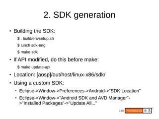 148
2. SDK generation
● Building the SDK:
$ . build/envsetup.sh
$ lunch sdk-eng
$ make sdk
● If API modified, do this before make:
$ make update-api
● Location: [aosp]/out/host/linux-x86/sdk/
● Using a custom SDK:
● Eclipse->Window->Preferences->Android->”SDK Location”
● Eclipse->Window->"Android SDK and AVD Manager"-
>"Installed Packages"->"Update All..."
 