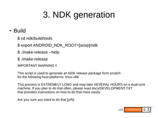 149
3. NDK generation
● Build
$ cd ndk/build/tools
$ export ANDROID_NDK_ROOT=[aosp]/ndk
$ ./make-release --help
$ ./make-release
IMPORTANT WARNING !!
This script is used to generate an NDK release package from scratch
for the following host platforms: linux-x86
This process is EXTREMELY LONG and may take SEVERAL HOURS on a dual-core
machine. If you plan to do that often, please read docs/DEVELOPMENT.TXT
that provides instructions on how to do that more easily.
Are you sure you want to do that [y/N]
 