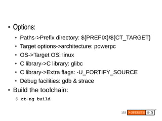 153
● Options:
● Paths->Prefix directory: ${PREFIX}/${CT_TARGET}
● Target options->architecture: powerpc
● OS->Target OS: linux
● C library->C library: glibc
● C library->Extra flags: -U_FORTIFY_SOURCE
● Debug facilities: gdb & strace
● Build the toolchain:
$ ct-ng build
 
