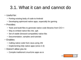 46
3.1. What it can and cannot do
● Useful for:
● Porting existing body of code to Android
● Developing optimized native apps, especially for gaming
● Provides:
● Tools and build files to generate native code libraries from C/C++
● Way to embed native libs into .apk
● Set of stable (forward-compatible) native libs
● Documentation, samples and tutorials
● Enables:
● Calling native code from Java using JNI
● Implementing fully native apps (since 2.3)
● Doesn't allow you to:
● Compile traditional Linux/Unix apps as-is
 