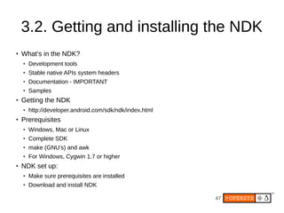 47
3.2. Getting and installing the NDK
● What’s in the NDK?
● Development tools
● Stable native APIs system headers
● Documentation - IMPORTANT
● Samples
● Getting the NDK
● http://developer.android.com/sdk/ndk/index.html
●
Prerequisites
● Windows, Mac or Linux
● Complete SDK
● make (GNU’s) and awk
● For Windows, Cygwin 1.7 or higher
●
NDK set up:
● Make sure prerequisites are installed
● Download and install NDK
 