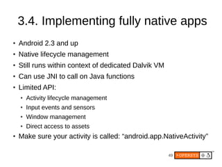 49
3.4. Implementing fully native apps
● Android 2.3 and up
● Native lifecycle management
● Still runs within context of dedicated Dalvik VM
● Can use JNI to call on Java functions
● Limited API:
● Activity lifecycle management
● Input events and sensors
● Window management
● Direct access to assets
● Make sure your activity is called: “android.app.NativeActivity”
 