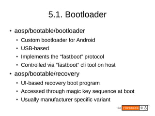 53
5.1. Bootloader
● aosp/bootable/bootloader
● Custom bootloader for Android
● USB-based
● Implements the “fastboot” protocol
● Controlled via “fastboot” cli tool on host
● aosp/bootable/recovery
● UI-based recovery boot program
● Accessed through magic key sequence at boot
● Usually manufacturer specific variant
 