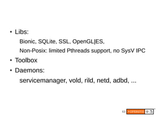 63
● Libs:
Bionic, SQLite, SSL, OpenGL|ES,
Non-Posix: limited Pthreads support, no SysV IPC
● Toolbox
● Daemons:
servicemanager, vold, rild, netd, adbd, ...
 