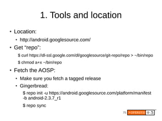 75
1. Tools and location
● Location:
● http://android.googlesource.com/
● Get “repo”:
$ curl https://dl-ssl.google.com/dl/googlesource/git-repo/repo > ~/bin/repo
$ chmod a+x ~/bin/repo
● Fetch the AOSP:
● Make sure you fetch a tagged release
● Gingerbread:
$ repo init -u https://android.googlesource.com/platform/manifest
-b android-2.3.7_r1
$ repo sync
 