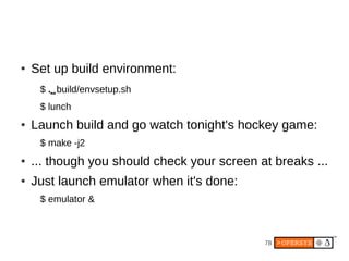 78
● Set up build environment:
$ .⌴build/envsetup.sh
$ lunch
● Launch build and go watch tonight's hockey game:
$ make -j2
● ... though you should check your screen at breaks ...
● Just launch emulator when it's done:
$ emulator &
 