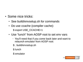 79
● Some nice tricks:
● See build/envsetup.sh for commands
● Do use ccache (compiler cache):
$ export USE_CCACHE=1
● Use “lunch” from AOSP root to set env vars
– You'll need that if you come back later and want to
relaunch emulator from AOSP root:
$ . build/envsetup.sh
$ lunch
$ emulator
 