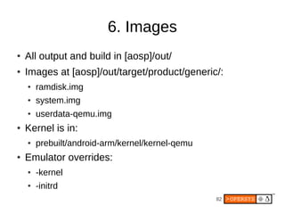 82
6. Images
● All output and build in [aosp]/out/
● Images at [aosp]/out/target/product/generic/:
● ramdisk.img
● system.img
● userdata-qemu.img
● Kernel is in:
● prebuilt/android-arm/kernel/kernel-qemu
● Emulator overrides:
● -kernel
● -initrd
 
