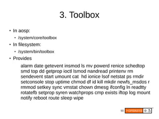 90
3. Toolbox
● In aosp:
● /system/core/toolbox
● In filesystem:
●
/system/bin/toolbox
● Provides
alarm date getevent insmod ls mv powerd renice schedtop
smd top dd getprop ioctl lsmod nandread printenv rm
sendevent start umount cat hd ionice lsof netstat ps rmdir
setconsole stop uptime chmod df id kill mkdir newfs_msdos r
rmmod setkey sync vmstat chown dmesg ifconfig ln readtty
rotatefb setprop syren watchprops cmp exists iftop log mount
notify reboot route sleep wipe
 
