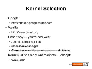 109
Kernel Selection
● Google:
● http://android.googlesource.com
● Vanilla:
● http://www.kernel.org
● Either way ... you're screwed:
● Android kernel is a fork
● No resolution in sight
● Cannot use vanilla kernel as-is ... androidisms
● Kernel 3.3 has most Androidisms ... except:
● Wakelocks
 