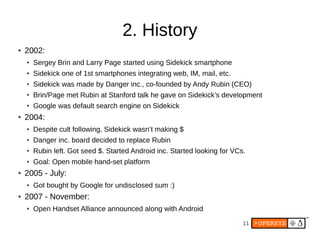 11
2. History
● 2002:
● Sergey Brin and Larry Page started using Sidekick smartphone
● Sidekick one of 1st smartphones integrating web, IM, mail, etc.
● Sidekick was made by Danger inc., co-founded by Andy Rubin (CEO)
● Brin/Page met Rubin at Stanford talk he gave on Sidekick’s development
● Google was default search engine on Sidekick
● 2004:
● Despite cult following, Sidekick wasn’t making $
● Danger inc. board decided to replace Rubin
● Rubin left. Got seed $. Started Android inc. Started looking for VCs.
● Goal: Open mobile hand-set platform
● 2005 - July:
● Got bought by Google for undisclosed sum :)
● 2007 - November:
● Open Handset Alliance announced along with Android
 