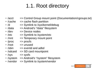 112
● /acct => Control Group mount point (Documentation/cgroups.txt)
● /cache => cache flash partition
● /d => Symlink to /sys/kernel/debug
● /data => Android's “/data” filesystem
● /dev => Device nodes
● /etc => Symlink to /system/etc
● /mnt => Temporary mount point
● /proc => procfs
● /root => unused
● /sbin => eventd and adbd
● /sdcard => SD card mountpoint
● /sys => sysfs
● /system => Android's “/system” filesystem
● /vendor => Symlink to /system/vendor
1.1. Root directory
 