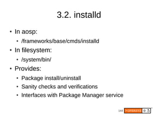 144
3.2. installd
● In aosp:
● /frameworks/base/cmds/installd
● In filesystem:
● /system/bin/
● Provides:
● Package install/uninstall
● Sanity checks and verifications
● Interfaces with Package Manager service
 