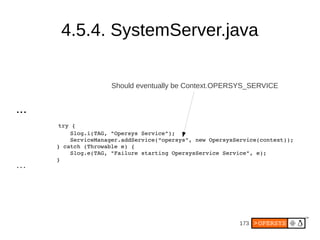 173
4.5.4. SystemServer.java
...
try {
Slog.i(TAG, "Opersys Service");
ServiceManager.addService(“opersys”, new OpersysService(context));
} catch (Throwable e) {
Slog.e(TAG, "Failure starting OpersysService Service", e);
}
...
Should eventually be Context.OPERSYS_SERVICE
 