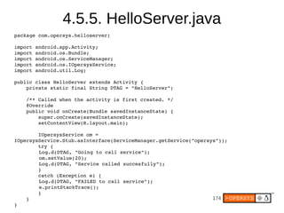 174
4.5.5. HelloServer.java
package com.opersys.helloserver;
import android.app.Activity;
import android.os.Bundle;
import android.os.ServiceManager;
import android.os.IOpersysService;
import android.util.Log;
public class HelloServer extends Activity {
private static final String DTAG = "HelloServer";
/** Called when the activity is first created. */
@Override
public void onCreate(Bundle savedInstanceState) {
super.onCreate(savedInstanceState);
setContentView(R.layout.main);
IOpersysService om =
IOpersysService.Stub.asInterface(ServiceManager.getService("opersys"));
try {
Log.d(DTAG, "Going to call service");
om.setValue(20);
Log.d(DTAG, "Service called succesfully");
}
catch (Exception e) {
Log.d(DTAG, "FAILED to call service");
e.printStackTrace();
}
}
}
 