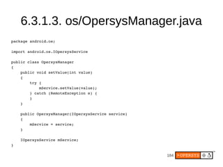 184
6.3.1.3. os/OpersysManager.java
package android.os;
import android.os.IOpersysService
public class OpersysManager
{
public void setValue(int value)
{
try {
mService.setValue(value);
} catch (RemoteException e) {
}
}
public OpersysManager(IOpersysService service)
{
mService = service;
}
IOpersysService mService;
}
 