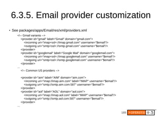 189
6.3.5. Email provider customization
● See packages/apps/Email/res/xml/providers.xml
<!-- Gmail variants -->
<provider id="gmail" label="Gmail" domain="gmail.com">
<incoming uri="imap+ssl+://imap.gmail.com" username="$email"/>
<outgoing uri="smtp+ssl+://smtp.gmail.com" username="$email"/>
</provider>
<provider id="googlemail" label="Google Mail" domain="googlemail.com">
<incoming uri="imap+ssl+://imap.googlemail.com" username="$email"/>
<outgoing uri="smtp+ssl+://smtp.googlemail.com" username="$email"/>
</provider>
...
<!-- Common US providers -->
<provider id="aim" label="AIM" domain="aim.com">
<incoming uri="imap://imap.aim.com" label="IMAP" username="$email"/>
<outgoing uri="smtp://smtp.aim.com:587" username="$email"/>
</provider>
<provider id="aol" label="AOL" domain="aol.com">
<incoming uri="imap://imap.aol.com" label="IMAP" username="$email"/>
<outgoing uri="smtp://smtp.aol.com:587" username="$email"/>
</provider>
...
 