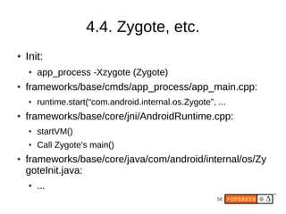 56
4.4. Zygote, etc.
● Init:
● app_process -Xzygote (Zygote)
● frameworks/base/cmds/app_process/app_main.cpp:
● runtime.start(“com.android.internal.os.Zygote”, ...
● frameworks/base/core/jni/AndroidRuntime.cpp:
● startVM()
● Call Zygote's main()
● frameworks/base/core/java/com/android/internal/os/Zy
goteInit.java:
● ...
 