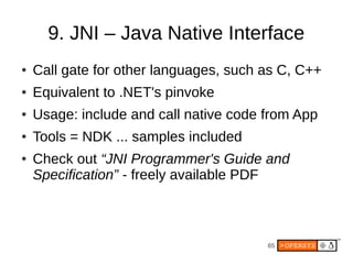 65
9. JNI – Java Native Interface
● Call gate for other languages, such as C, C++
● Equivalent to .NET's pinvoke
● Usage: include and call native code from App
● Tools = NDK ... samples included
● Check out “JNI Programmer's Guide and
Specification” - freely available PDF
 