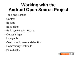 75
Working with the
Android Open Source Project
● Tools and location
● Content
● Building
● Build tricks
● Build system architecture
● Output images
● Using adb
● Custom toolchains and dev kits
● Compatibility Test Suite
● Basic hacks
 