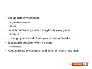 80
● Set up build environment:
$ .⌴build/envsetup.sh
$ lunch
● Launch build and go watch tonight's hockey game:
$ make -j2
● ... though you should check your screen at breaks ...
● Just launch emulator when it's done:
$ emulator &
● Need to reuse envsetup.sh and lunch on every new shell
 