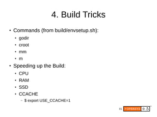 81
4. Build Tricks
● Commands (from build/envsetup.sh):
● godir
● croot
● mm
● m
● Speeding up the Build:
● CPU
● RAM
● SSD
● CCACHE
– $ export USE_CCACHE=1
 