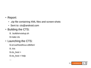 91
● Report:
● .zip file containing XML files and screen-shots
● Sent to: cts@android.com
● Building the CTS:
$ . build/envsetup.sh
$ make cts
● Launching the CTS:
$ cd out/host/linux-x86/bin/
$ ./cts
$ cts_host >
$ cts_host > help
...
 
