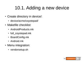 95
10.1. Adding a new device
● Create directory in device/:
● device/acme/coyotepad/
● Makefile checklist:
● AndroidProducts.mk
● full_coyotepad.mk
● BoardConfig.mk
● Android.mk
● Menu integration:
● vendorsetup.sh
 