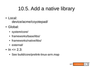 107
● Local:
device/acme/coyotepad/
● Global:
● system/core/
● frameworks/base/libs/
● frameworks/native/libs/
● external/
● In <= 2.3:
● See build/core/prelink-linux-arm.map
10.5. Add a native library
 