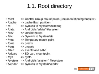 112
● /acct => Control Group mount point (Documentation/cgroups.txt)
● /cache => cache flash partition
● /d => Symlink to /sys/kernel/debug
● /data => Android's “/data” filesystem
● /dev => Device nodes
● /etc => Symlink to /system/etc
● /mnt => Temporary mount point
● /proc => procfs
● /root => unused
● /sbin => eventd and adbd
● /sdcard => SD card mountpoint
● /sys => sysfs
● /system => Android's “/system” filesystem
● /vendor => Symlink to /system/vendor
1.1. Root directory
 
