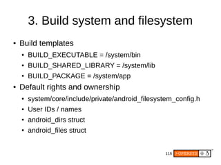 116
3. Build system and filesystem
● Build templates
● BUILD_EXECUTABLE = /system/bin
● BUILD_SHARED_LIBRARY = /system/lib
● BUILD_PACKAGE = /system/app
● Default rights and ownership
● system/core/include/private/android_filesystem_config.h
● User IDs / names
● android_dirs struct
● android_files struct
 