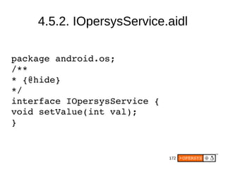172
4.5.2. IOpersysService.aidl
package android.os;
/**
* {@hide}
*/
interface IOpersysService {
void setValue(int val);
}
 
