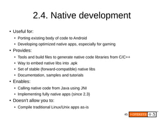 45
2.4. Native development
● Useful for:
●
Porting existing body of code to Android
● Developing optimized native apps, especially for gaming
● Provides:
● Tools and build files to generate native code libraries from C/C++
● Way to embed native libs into .apk
● Set of stable (forward-compatible) native libs
● Documentation, samples and tutorials
● Enables:
● Calling native code from Java using JNI
● Implementing fully native apps (since 2.3)
● Doesn't allow you to:
● Compile traditional Linux/Unix apps as-is
 