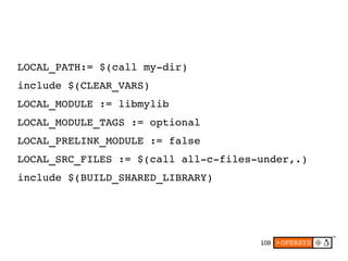 108
LOCAL_PATH:= $(call my­dir)
include $(CLEAR_VARS)
LOCAL_MODULE := libmylib
LOCAL_MODULE_TAGS := optional
LOCAL_PRELINK_MODULE := false
LOCAL_SRC_FILES := $(call all­c­files­under,.)
include $(BUILD_SHARED_LIBRARY)
 