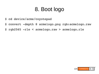 129
8. Boot logo
$ cd device/acme/coyotepad
$ convert ­depth 8 acmelogo.png rgb:acmelogo.raw
$ rgb2565 ­rle < acmelogo.raw > acmelogo.rle
 