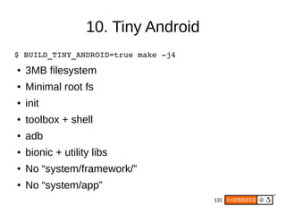 131
10. Tiny Android
$ BUILD_TINY_ANDROID=true make ­j4
● 3MB filesystem
● Minimal root fs
● init
● toolbox + shell
● adb
● bionic + utility libs
● No “system/framework/”
● No “system/app”
 