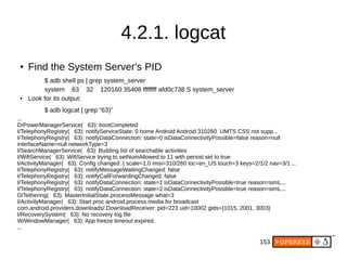 153
4.2.1. logcat
●
Find the System Server's PID
$ adb shell ps | grep system_server
system 63 32 120160 35408 ffffffff afd0c738 S system_server
● Look for its output:
$ adb logcat | grep “63)”
...
D/PowerManagerService( 63): bootCompleted
I/TelephonyRegistry( 63): notifyServiceState: 0 home Android Android 310260 UMTS CSS not supp...
I/TelephonyRegistry( 63): notifyDataConnection: state=0 isDataConnectivityPossible=false reason=null
interfaceName=null networkType=3
I/SearchManagerService( 63): Building list of searchable activities
I/WifiService( 63): WifiService trying to setNumAllowed to 11 with persist set to true
I/ActivityManager( 63): Config changed: { scale=1.0 imsi=310/260 loc=en_US touch=3 keys=2/1/2 nav=3/1 ...
I/TelephonyRegistry( 63): notifyMessageWaitingChanged: false
I/TelephonyRegistry( 63): notifyCallForwardingChanged: false
I/TelephonyRegistry( 63): notifyDataConnection: state=1 isDataConnectivityPossible=true reason=simL...
I/TelephonyRegistry( 63): notifyDataConnection: state=2 isDataConnectivityPossible=true reason=simL...
D/Tethering( 63): MasterInitialState.processMessage what=3
I/ActivityManager( 63): Start proc android.process.media for broadcast
com.android.providers.downloads/.DownloadReceiver: pid=223 uid=10002 gids={1015, 2001, 3003}
I/RecoverySystem( 63): No recovery log file
W/WindowManager( 63): App freeze timeout expired.
...
 