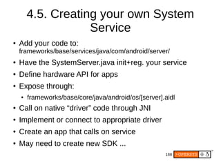 168
4.5. Creating your own System
Service
● Add your code to:
frameworks/base/services/java/com/android/server/
● Have the SystemServer.java init+reg. your service
● Define hardware API for apps
● Expose through:
● frameworks/base/core/java/android/os/[server].aidl
● Call on native “driver” code through JNI
● Implement or connect to appropriate driver
● Create an app that calls on service
● May need to create new SDK ...
 