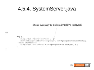 174
4.5.4. SystemServer.java
...
   try {
                Slog.i(TAG, "Opersys Service");
                ServiceManager.addService(“opersys”, new OpersysService(context));
            } catch (Throwable e) {
                Slog.e(TAG, "Failure starting OpersysService Service", e);
            }
...
Should eventually be Context.OPERSYS_SERVICE
 