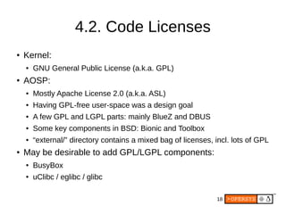 18
4.2. Code Licenses
● Kernel:
● GNU General Public License (a.k.a. GPL)
● AOSP:
● Mostly Apache License 2.0 (a.k.a. ASL)
● Having GPL-free user-space was a design goal
● A few GPL and LGPL parts: mainly BlueZ and DBUS
● Some key components in BSD: Bionic and Toolbox
● “external/” directory contains a mixed bag of licenses, incl. lots of GPL
● May be desirable to add GPL/LGPL components:
● BusyBox
● uClibc / eglibc / glibc
 
