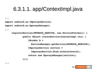 183
6.3.1.1. app/ContextImpl.java
...
import android.os.IOpersysService;
import android.os.OpersysManager;
...
     registerService(OPERSYS_SERVICE, new ServiceFetcher() {
             public Object createService(ContextImpl ctx) {
                 IBinder b = 
                   ServiceManager.getService(OPERSYS_SERVICE);
                 IOpersysService service =
                   IOpersysService.Stub.asInterface(b);
                 return new OpersysManager(service);
             }});
...
 