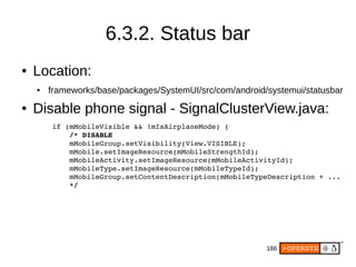 186
6.3.2. Status bar
● Location:
● frameworks/base/packages/SystemUI/src/com/android/systemui/statusbar
● Disable phone signal - SignalClusterView.java:
        if (mMobileVisible && !mIsAirplaneMode) {
            /* DISABLE
            mMobileGroup.setVisibility(View.VISIBLE);
            mMobile.setImageResource(mMobileStrengthId);
            mMobileActivity.setImageResource(mMobileActivityId);
            mMobileType.setImageResource(mMobileTypeId);
            mMobileGroup.setContentDescription(mMobileTypeDescription + ...
            */
 