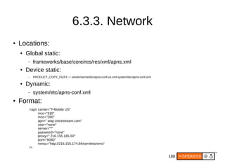 188
6.3.3. Network
● Locations:
● Global static:
– frameworks/base/core/res/res/xml/apns.xml
● Device static:
– PRODUCT_COPY_FILES := vendor/acme/etc/apns-conf-us.xml:system/etc/apns-conf.xml
● Dynamic:
– system/etc/apns-conf.xml
● Format:
<apn carrier="T-Mobile US"
mcc="310"
mnc="260"
apn=" wap.voicestream.com"
user="none"
server="*"
password="none"
proxy=" 216.155.165.50"
port="8080"
mmsc="http://216.155.174.84/servlets/mms"
/>
 