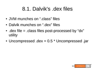 64
8.1. Dalvik's .dex files
● JVM munches on “.class” files
● Dalvik munches on “.dex” files
● .dex file = .class files post-processed by “dx”
utility
● Uncompressed .dex = 0.5 * Uncompressed .jar
 