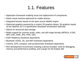7
1.1. Features
● Application framework enabling reuse and replacement of components
● Dalvik virtual machine optimized for mobile devices
● Integrated browser based on the open source WebKit engine
● Optimized graphics powered by a custom 2D graphics library; 3D graphics based
on the OpenGL ES 1.0 specification (hardware acceleration optional)
● SQLite for structured data storage
● Media support for common audio, video, and still image formats (MPEG4, H.264,
MP3, AAC, AMR, JPG, PNG, GIF)
● GSM Telephony (hardware dependent)
● Bluetooth, EDGE, 3G, and WiFi (hardware dependent)
● Camera, GPS, compass, and accelerometer (hardware dependent)
● Rich development environment including a device emulator, tools for debugging,
memory and performance profiling, and a plugin for the Eclipse IDE
 