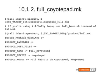 97
$(call inherit­product, $
(SRC_TARGET_DIR)/product/languages_full.mk)
# If you're using 4.2/Jelly Bean, use full_base.mk instead of 
full.mk
$(call inherit­product, $(SRC_TARGET_DIR)/product/full.mk)
DEVICE_PACKAGE_OVERLAYS :=
PRODUCT_PACKAGES +=
PRODUCT_COPY_FILES +=
PRODUCT_NAME := full_coyotepad
PRODUCT_DEVICE := coyotepad
PRODUCT_MODEL := Full Android on CoyotePad, meep­meep
10.1.2. full_coyotepad.mk
 