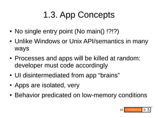 10
1.3. App Concepts
● No single entry point (No main() !?!?)
● Unlike Windows or Unix API/semantics in many
ways
● Processes and apps will be killed at random:
developer must code accordingly
● UI disintermediated from app “brains”
● Apps are isolated, very
● Behavior predicated on low-memory conditions
 