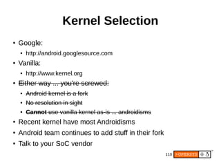110
Kernel Selection
● Google:
● http://android.googlesource.com
● Vanilla:
● http://www.kernel.org
● Either way ... you're screwed:
● Android kernel is a fork
● No resolution in sight
● Cannot use vanilla kernel as-is ... androidisms
● Recent kernel have most Androidisms
● Android team continues to add stuff in their fork
● Talk to your SoC vendor
 